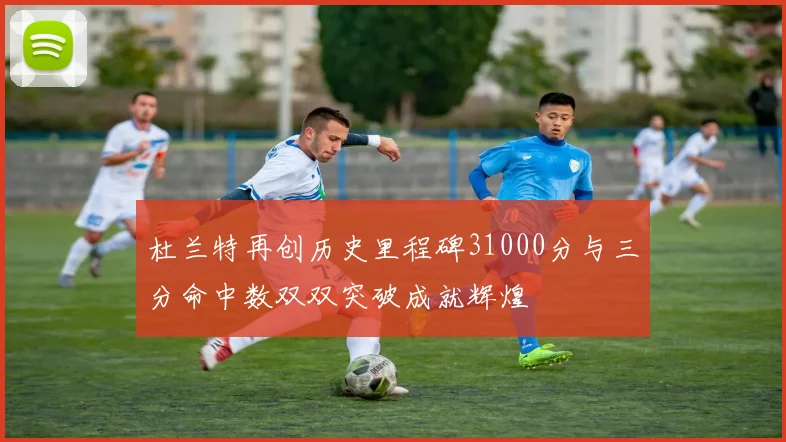 杜兰特再创历史里程碑31000分与三分命中数双双突破成就辉煌