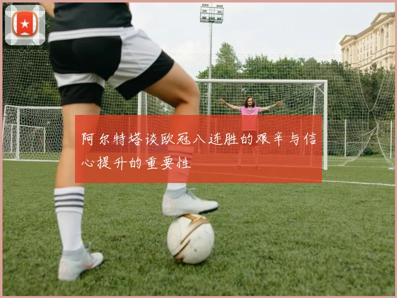 阿尔特塔谈欧冠八连胜的艰辛与信心提升的重要性