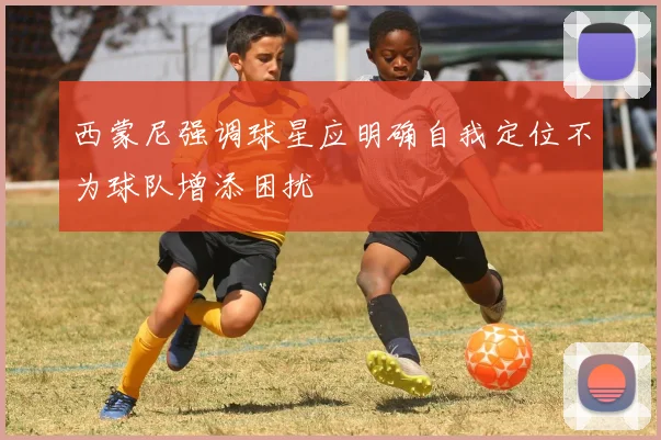 西蒙尼强调球星应明确自我定位不为球队增添困扰