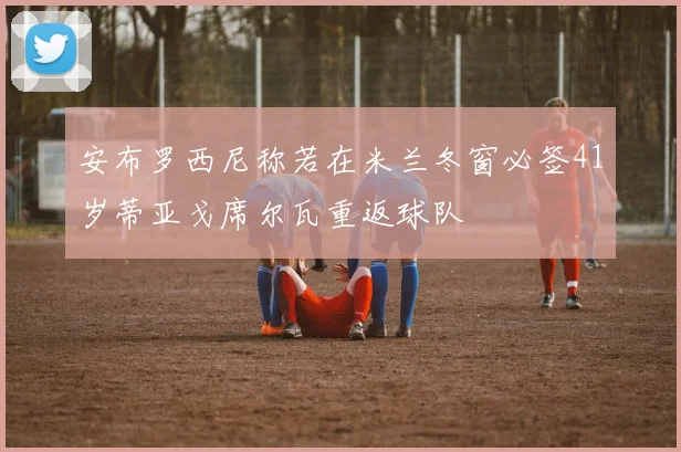 安布罗西尼称若在米兰冬窗必签41岁蒂亚戈席尔瓦重返球队