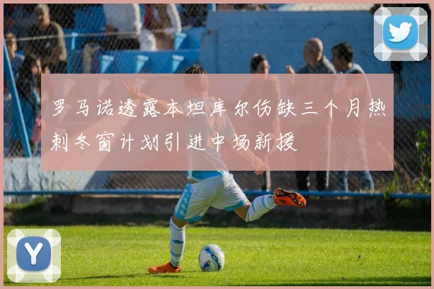 罗马诺透露本坦库尔伤缺三个月热刺冬窗计划引进中场新援