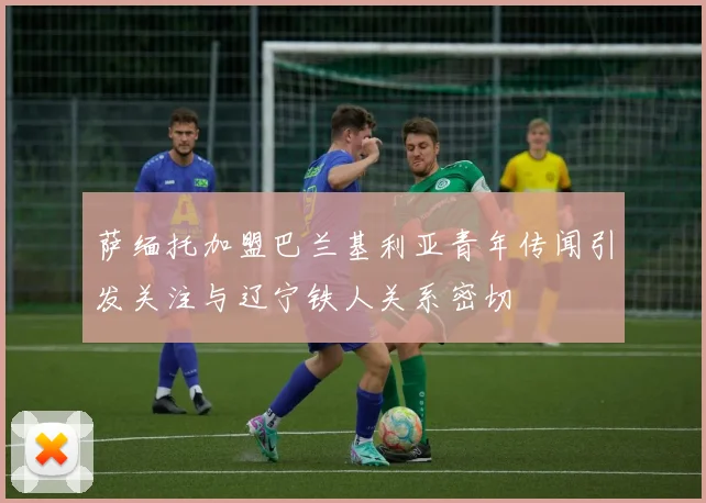 萨缅托加盟巴兰基利亚青年传闻引发关注与辽宁铁人关系密切