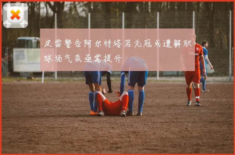 皮雷警告阿尔特塔若无冠或遭解职球场气氛亟需提升
