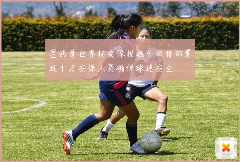 墨西哥世界杯安保措施升级将部署近十万安保人员确保球迷安全