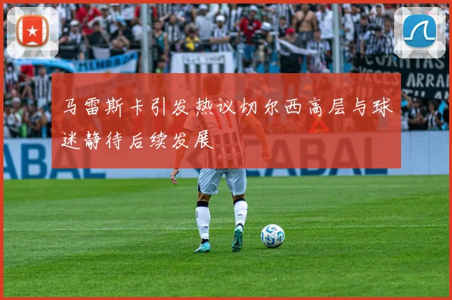 马雷斯卡引发热议切尔西高层与球迷静待后续发展