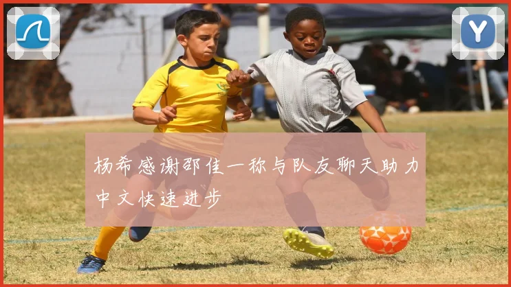 杨希感谢邵佳一称与队友聊天助力中文快速进步