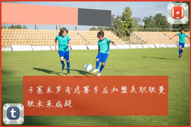 卡塞米罗考虑赛季后加盟美职联曼联未来成疑