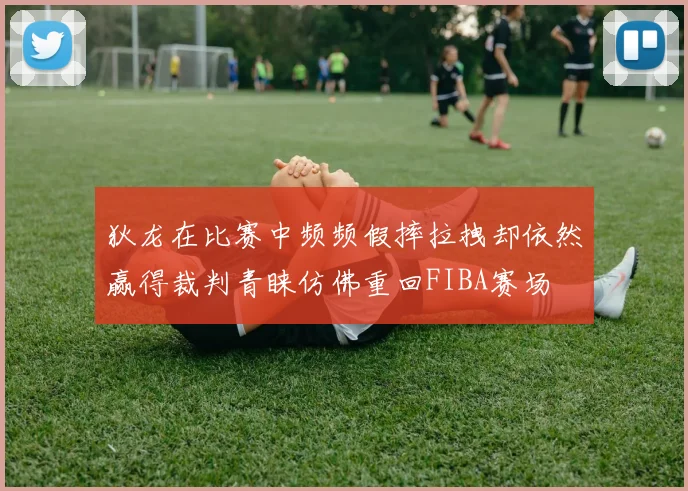 狄龙在比赛中频频假摔拉拽却依然赢得裁判青睐仿佛重回FIBA赛场