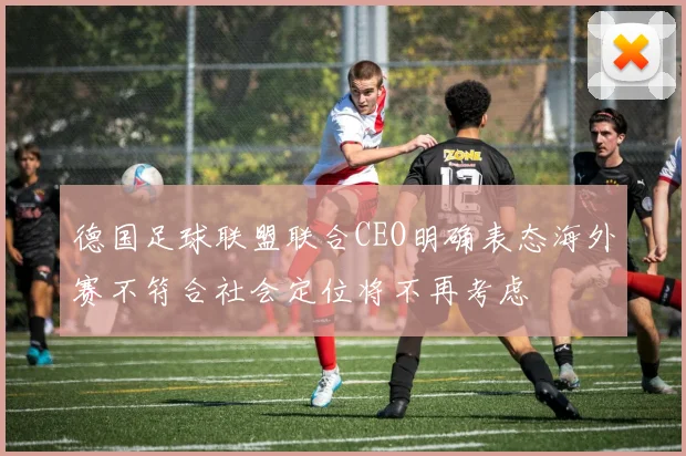 德国足球联盟联合CEO明确表态海外赛不符合社会定位将不再考虑