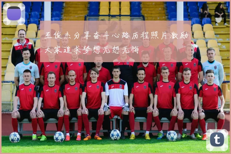 王俊杰分享奋斗心路历程照片激励大家追求梦想无怨无悔