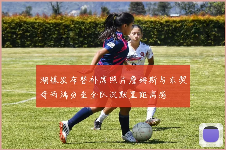 湖媒发布替补席照片詹姆斯与东契奇两端分坐全队沉默显距离感
