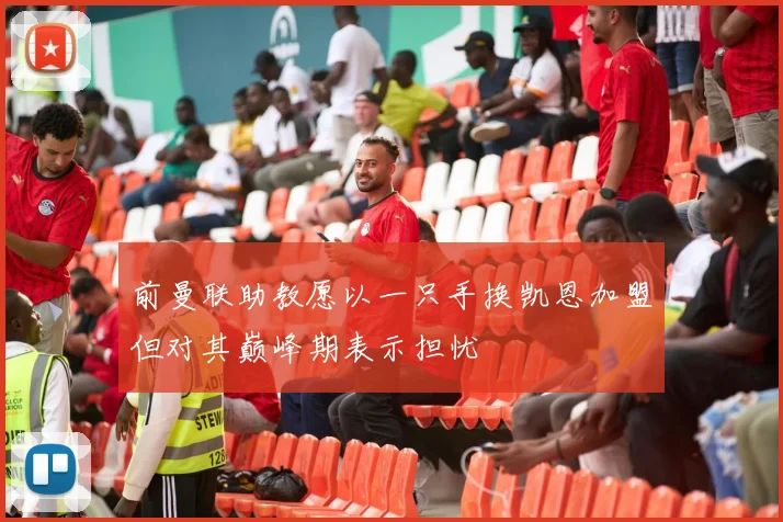 前曼联助教愿以一只手换凯恩加盟但对其巅峰期表示担忧