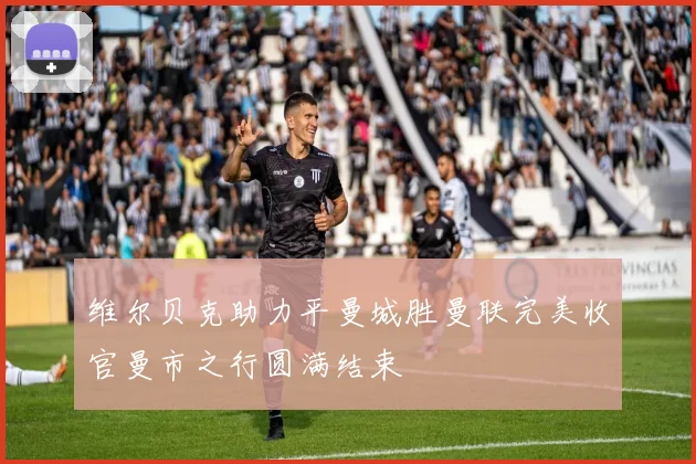 维尔贝克助力平曼城胜曼联完美收官曼市之行圆满结束