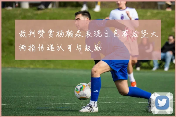 裁判赞赏杨瀚森表现出色赛后竖大拇指传递认可与鼓励