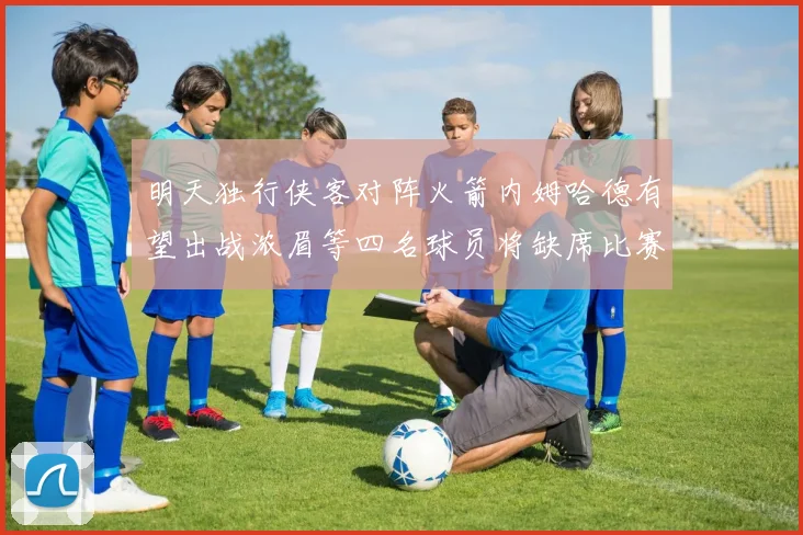 明天独行侠客对阵火箭内姆哈德有望出战浓眉等四名球员将缺席比赛