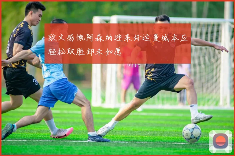 欧文感慨阿森纳迎来好运曼城本应轻松取胜却未如愿