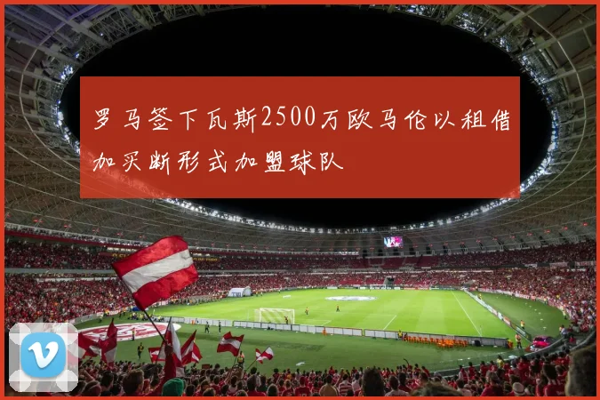 罗马签下瓦斯2500万欧马伦以租借加买断形式加盟球队