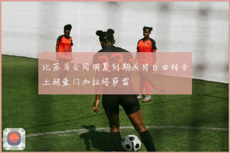 比苏马合同明夏到期或将自由转会土超豪门加拉塔萨雷