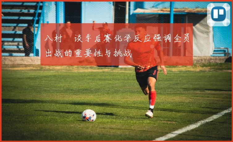 八村塁谈季后赛化学反应强调全员出战的重要性与挑战