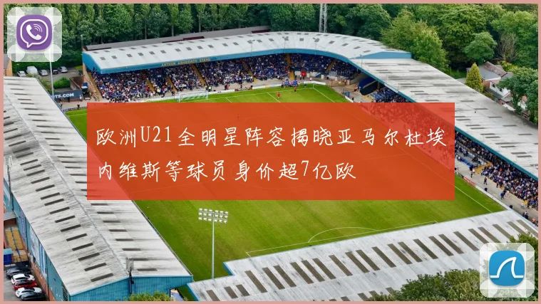 欧洲U21全明星阵容揭晓亚马尔杜埃内维斯等球员身价超7亿欧