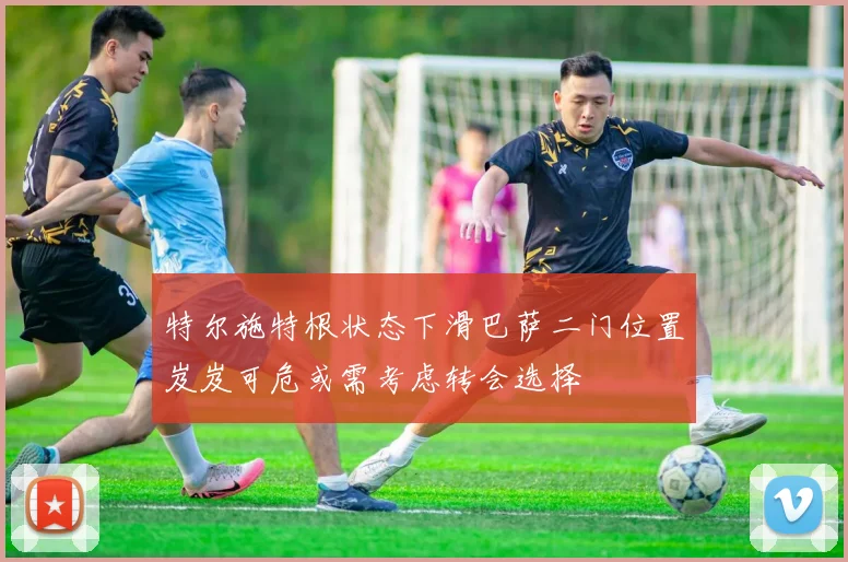 特尔施特根状态下滑巴萨二门位置岌岌可危或需考虑转会选择