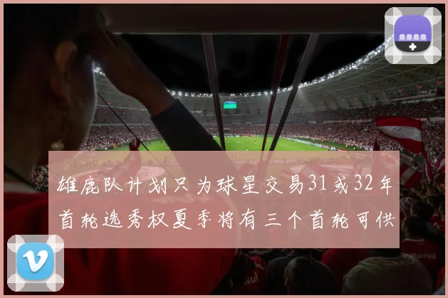 雄鹿队计划只为球星交易31或32年首轮选秀权夏季将有三个首轮可供交易