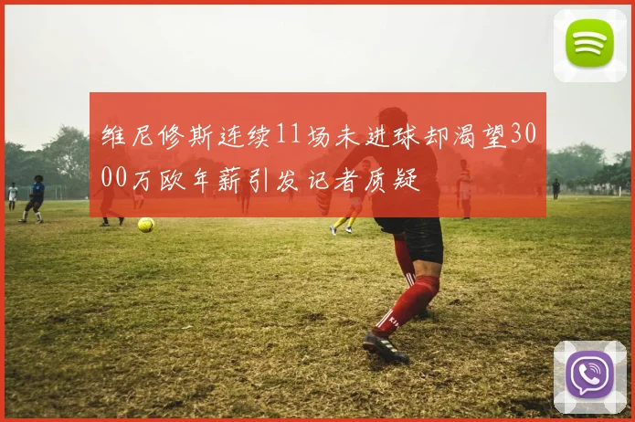 维尼修斯连续11场未进球却渴望3000万欧年薪引发记者质疑