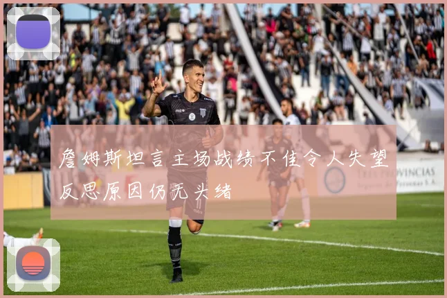 詹姆斯坦言主场战绩不佳令人失望反思原因仍无头绪