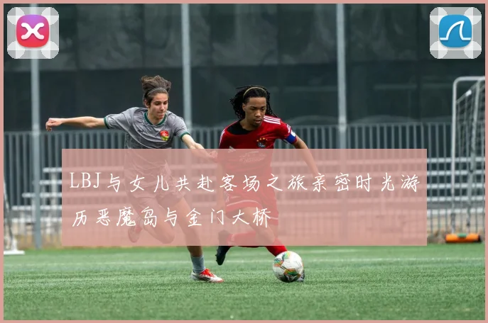LBJ与女儿共赴客场之旅亲密时光游历恶魔岛与金门大桥