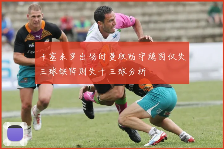卡塞米罗出场时曼联防守稳固仅失三球缺阵则失十三球分析