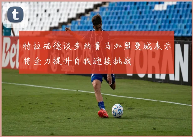 特拉福德谈多纳鲁马加盟曼城表示将全力提升自我迎接挑战