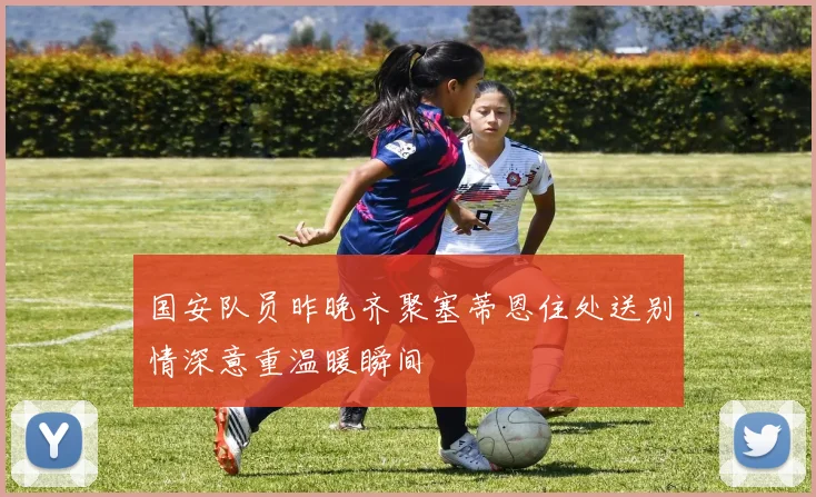 国安队员昨晚齐聚塞蒂恩住处送别情深意重温暖瞬间