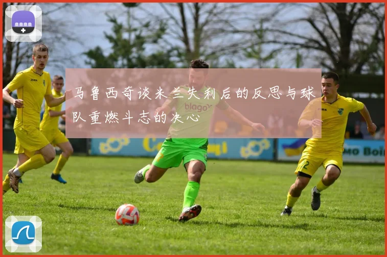 马鲁西奇谈米兰失利后的反思与球队重燃斗志的决心