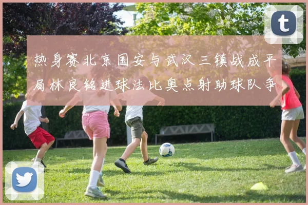 热身赛北京国安与武汉三镇战成平局林良铭进球法比奥点射助球队争平
