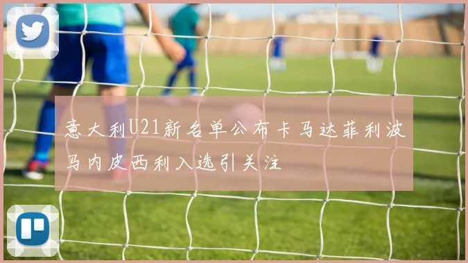 意大利U21新名单公布卡马达菲利波马内皮西利入选引关注