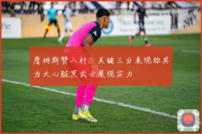 詹姆斯赞八村塁关键三分表现称其为大心脏黑武士展现实力