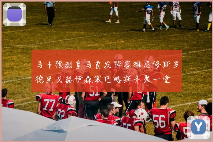 马卡预测皇马首发阵容维尼修斯罗德里戈赫伊森塞巴略斯齐聚一堂