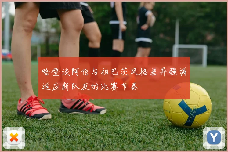 哈登谈阿伦与祖巴茨风格差异强调适应新队友的比赛节奏