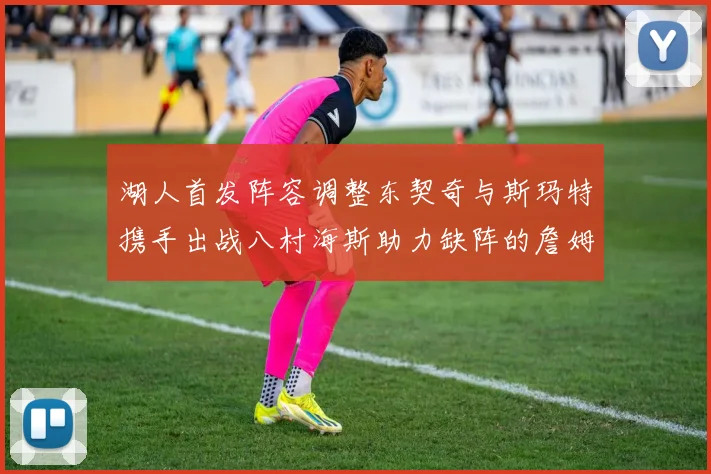 湖人首发阵容调整东契奇与斯玛特携手出战八村海斯助力缺阵的詹姆斯艾顿
