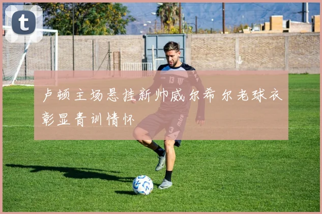 卢顿主场悬挂新帅威尔希尔老球衣彰显青训情怀