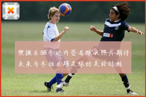 樊振东晒齐达内签名球衣照片期待未来与齐祖共踢足球的美好时刻