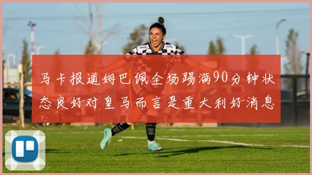 马卡报道姆巴佩全场踢满90分钟状态良好对皇马而言是重大利好消息
