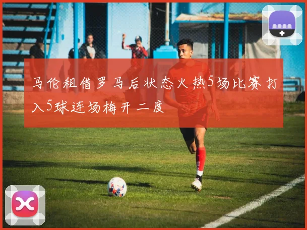 马伦租借罗马后状态火热5场比赛打入5球连场梅开二度