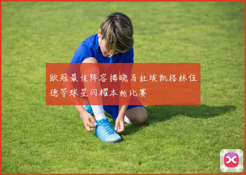 欧冠最佳阵容揭晓马杜埃凯格林伍德等球星闪耀本轮比赛