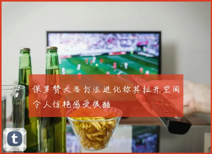 保罗赞大洛打法进化称其拉开空间令人惊艳感受很酷